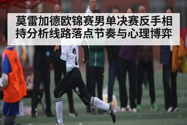 莫雷加德欧锦赛男单决赛反手相持分析线路落点节奏与心理博弈