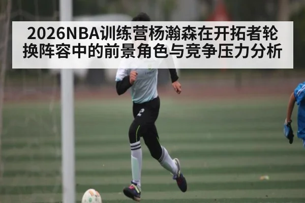 2026NBA训练营杨瀚森在开拓者轮换阵容中的前景角色与竞争压力分析