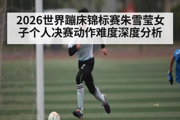 2026世界蹦床锦标赛朱雪莹女子个人决赛动作难度深度分析