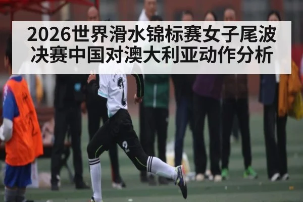 2026世界滑水锦标赛女子尾波决赛中国对澳大利亚动作分析