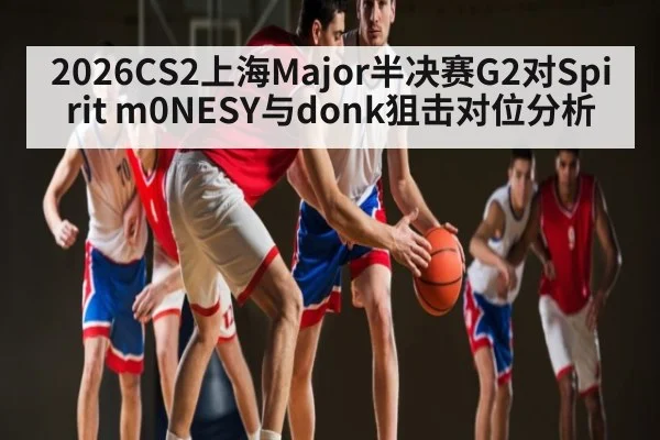 2026CS2上海Major半决赛G2对Spirit m0NESY与donk狙击对位分析