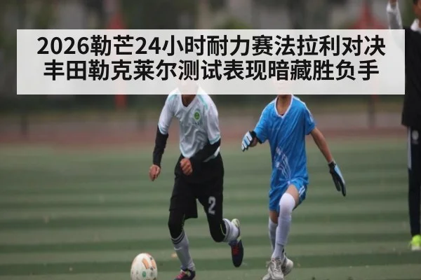 2026勒芒24小时耐力赛法拉利对决丰田勒克莱尔测试表现暗藏胜负手