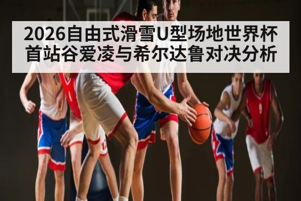 2026自由式滑雪U型场地世界杯首站谷爱凌与希尔达鲁对决分析