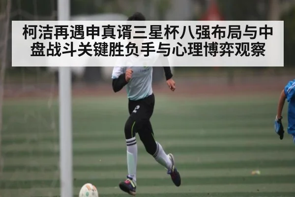 柯洁再遇申真谞三星杯八强布局与中盘战斗关键胜负手与心理博弈观察
