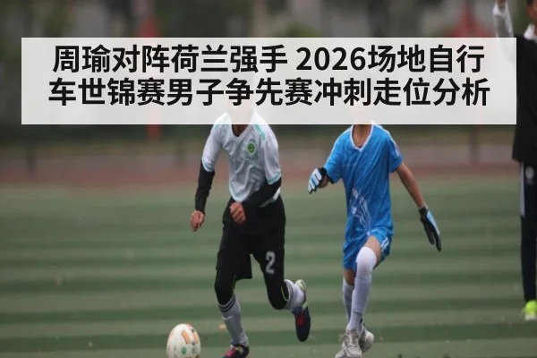 周瑜对阵荷兰强手 2026场地自行车世锦赛男子争先赛冲刺走位分析
